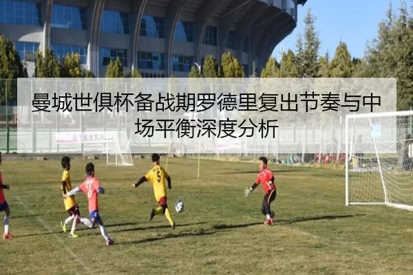 曼城世俱杯备战期罗德里复出节奏与中场平衡深度分析
